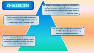 For large scale recruitment of women as educationists,
civil workers, cops, etc a lot of motivation programs
are required because illiteracy is still deep-rooted in
the Indian society.
Capital investments to be made available for
educational and family programs to reach out to
each and every district of Indian states.
Bold and morally strong leaders required who
would fight unstoppably against the wrong
beliefs of orthodox Indian society.
Total banning of objectification of women content in
the entertainment world is far, but starting efficiently
from now and censoring the upcoming films, songs,
etc will one day make a huge difference.
CHALLENGES
 