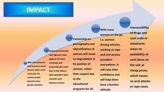 With theoretical as
well practical moral
lessons taken more
seriously, the
society would
become more
gender sensitive.
Severe punishment
and rigorous laws
against accused
criminals will
automatically instil
fear in the others
who wouldn’t dare
commit such
heinous crimes.
Censorship on
pornography and
objectification of
women will mean
no degradation in
he position of
women, rather
their respect due
to the
educational
programs for all.
With more
women on the go,
i.e. women
driving vehicles,
working as cops
and civil service
providers
everywhere. It
will raise their
confidence and
will help them
have a fearless
attitude.
Inaccessibility
of drugs and
such acids or
intoxicants
mean no
availability of
such items on
the sale at
cheap prices,
which means
no acid attacks
or rape cases.
IMPACT
 