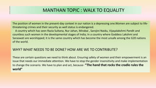 MANTHAN TOPIC : WALK TO EQUALITY
The position of women in the present-day context in our nation is a depressing one.Women are subject to life-
threatening crimes and their security as well status is endangered.
A country which has seen Razia Sultana, Nur Jahan, Mirabai , Sarojini Naidu, Vijayalakshmi Pandit and
countless such women in the developmental stages of India; In a country where Goddess Lakshmi and
Saraswati are worshipped; it is the same country which has become the most unsafe among the G20 nations
of the world.
WHY? WHAT NEEDS TO BE DONE? HOW ARE WE TO CONTRIBUTE?
These are certain questions we need to think about. Ensuring safety of women and their empowerment is an
issue that needs our immediate attention. We have to stop the gender insensitivity and make implementation
to change the scenario. We have to plan and act, because- “The hand that rocks the cradle rules the
world”
 