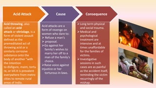 Acid Attack Cause Consequence
Acid throwing, also
called an acid
attack or vitriolage, is a
form of violent assault
defined as the
premeditated act of
throwing acid or a
similarly corrosive
substance onto the
body of another "with
the intention
to disfigure, maim, tortu
re, or kill.It is prevalent
everywhere from metro
cities to remote rural
areas of India.
Acid attacks are a
form of revenge on
women who dare to:
 Refuse a man's
 proposal.
Go against her
family’s wishes to
marry her off to a
man of the family’s
choice.
Raise voice against
injustice or her
torturous in-laws.
Long term physical
and social trauma.
Medical and
psychological
treatment are
intensive and at
times unaffordable
for the families of
victims.
Investigative
sessions in such
cases are as painful
as the accident itself,
reminding the victim
recurringly of the
mishap.
 