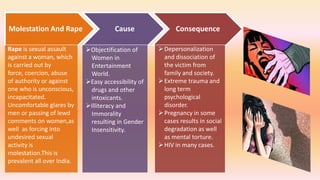 Molestation And Rape Cause Consequence
Rape is sexual assault
against a woman, which
is carried out by
force, coercion, abuse
of authority or against
one who is unconscious,
incapacitated.
Uncomfortable glares by
men or passing of lewd
comments on women,as
well as forcing into
undesired sexual
activity is
molestation.This is
prevalent all over India.
Objectification of
Women in
Entertainment
World.
Easy accessibility of
drugs and other
intoxicants.
Illiteracy and
Immorality
resulting in Gender
Insensitivity.
Depersonalization
and dissociation of
the victim from
family and society.
Extreme trauma and
long term
psychological
disorder.
Pregnancy in some
cases results in social
degradation as well
as mental torture.
HIV in many cases.
 