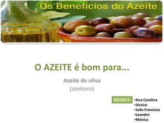 O AZEITE é bom para...
      Azeite de oliva
        (azeitona)
                        GRUPO 3: •Ana Carolina
                                 •Jéssica
                                 •João Francisco
                                 •Leandro
                                 •Mónica
 