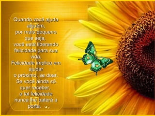 Quando você ajuda alguém, por mais pequeno que seja,  você está liberando felicidade para sua vida. Felicidade implica em ajudar o próximo, se doar. Se você ainda só quer receber,  a tal felicidade nunca lhe baterá a porta.   