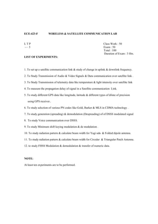 ECE-423-F             WIRELESS & SATELLITE COMMUNICATION LAB


LTP                                                                     Class Work : 50
-- 3                                                                    Exam : 50
                                                                        Total : 100
                                                                        Duration of Exam : 3 Hrs.
LIST OF EXPERIMENTS:



1. To set up a satellite communication link & study of change in uplink & downlink frequency.

2. To Study Transmission of Audio & Video Signals & Data communication over satellite link .

3. To Study Transmission of telemetry data like temperature & light intensity over satellite link

4. To measure the propagation delay of signal in a Satellite communication Link.

5. To study different GPS data like longitude, latitude & different types of dilute of precision

   using GPS receiver..

6. To study selection of various PN codes like Gold, Barker & MLS in CDMA technology .

7. To study generation (spreading) & demodulation (Despreading) of of DSSS modulated signal

8. To study Voice communication over DSSS.

9. To study Minimum shift keying modulation & de modulation .

10. To study radiation pattern & calculate beam width for Yagi uda & Folded dipole antenna.

11. To study radiation pattern & calculate beam width for Circular & Triangular Patch Antenna.

12. to study FHSS Modulation & demodulation & transfer of numeric data.



NOTE:

At least ten experiments are to be performed.
 