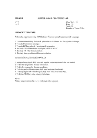 ECE-429-F                        DIGITAL SIGNAL PROCESSING LAB

LTP                                                                        Class Work : 25
- - 2                                                                      Exam : 25
                                                                           Total : 50
                                                                           Duration of Exam : 3 Hrs.

LIST OF EXPERIMENTS:

Perform the experiments using DSP Hardware Processor using Programmes in C Language:

1. To understand sampling theorem & generation of waveforms like sine, square & Triangle.
2. To study Quantization technique .
3. To study PCM encoding & Hamming code generation.
4. To Study Digital modulation techniques ASK/FSK& PSK .
5. To study FIR Filter Implementation.
6. To study Auto correlation & Linear convolution.

Experiments To be performed on MATLAB

1. represent basic signals (Unit step, unit impulse, ramp, exponential, sine and cosine).
2. To develop program for discrete convolution.
3. To develop program for discrete correlation.
4. To design analog filter(low-pass, high pass, band-pass, band-stop).
5. To design digital IIR filters(low-pass, high pass, band-pass, band-stop).
6. To design FIR filters using windows technique.

NOTE:
At least ten experiments have to be performed in the semester.
 