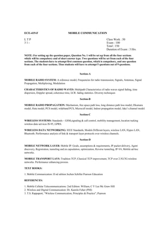 ECE-419-F                                MOBILE COMMUNICATION

LTP                                                                          Class Work : 50
31-                                                                          Exam : 100
                                                                             Total : 150
                                                                             Duration of Exam : 3 Hrs.

NOTE: For setting up the question paper, Question No. 1 will be set up from all the four sections
which will be compulsory and of short answer type. Two questions will be set from each of the four
sections. The students have to attempt first common question, which is compulsory, and one question
from each of the four sections. Thus students will have to attempt 5 questions out of 9 questions.


                                                    Section-A

MOBILE RADIO SYSTEM: A reference model, Frequencies for radio transnussion, Signals, Antennas, Signal
Propagation, Multiplexing, Modulation

CHARACTERISTICS OF RADIO WAVES: Multipath Characteristics of radio waves signal fading, time
dispersion, Doppler spread, coherence time, LCR. fading statistics. Diversty techniques

                                                    Section-B

MOBILE RADIO PROPAGATION: Mechanism, free space path loss, long distance path loss model, Okumara
model, Hata model, PCS model, wideband PCS, Microcell model, Indoor propagation model, Jake’s channel model.

                                                    Section-C

WIRELESS SYSTEMS: Standards – GSM,signaling & call control, mobility management, location racking
wireless data services IS-95, GPRS.

WIRELESS DATA NETWORKING: IEEE Standards, Models Different layers, wireless LAN, Hypes LAN,
Bluetooth. Performance analysis of link & transport layer protocols over wireless channels.

                                                    Section-D

MOBILE NETWORK LAYER: Mobile IP: Goals, assumptions & requirements, IP packet delivery, Agent
discovery, Registration, tunneling and en capsulation, optimization, Reverse tunneling, IP-V6, Mobile ad-hoc
networks.

MOBILE TRANSPORT LAYS: Tradition TCP, Classical TCP improvement, TCP over 2.5G/3G wireless
networks. Performance enhancing proxies.

TEXT BOOKS:

1. Mobile Communication: II nd edition Jochen Schiller Pearson Education

REFERENCES:

1. Mobile Cellular Telecommunications: 2nd Edition: William, C Y Lee Mc Graw Hill
2. Wireless and Digital Communication: Dr. Kamilo Feher (PHI)
3. T.S. Rappaport, “Wireless Communication, Principles & Practice”, Pearson
 