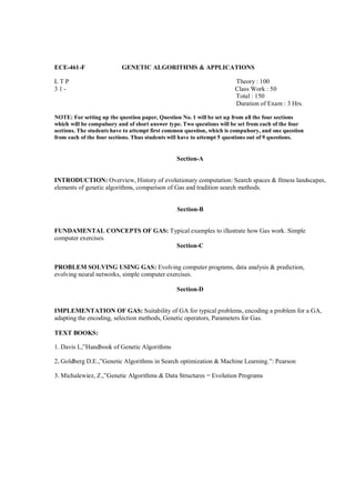 ECE-461-F                 GENETIC ALGORITHMS & APPLICATIONS

LTP                                                                    Theory : 100
31-                                                                    Class Work : 50
                                                                       Total : 150
                                                                       Duration of Exam : 3 Hrs.

NOTE: For setting up the question paper, Question No. 1 will be set up from all the four sections
which will be compulsory and of short answer type. Two questions will be set from each of the four
sections. The students have to attempt first common question, which is compulsory, and one question
from each of the four sections. Thus students will have to attempt 5 questions out of 9 questions.


                                                Section-A


INTRODUCTION: Overview, History of evolutionary computation: Search spaces & fitness landscapes,
elements of genetic algorithms, comparison of Gas and tradition search methods.


                                                Section-B


FUNDAMENTAL CONCEPTS OF GAS: Typical examples to illustrate how Gas work. Simple
computer exercises.
                               Section-C


PROBLEM SOLVING USING GAS: Evolving computer programs, data analysis & prediction,
evolving neural networks, simple computer exercises.

                                                Section-D


IMPLEMENTATION OF GAS: Suitability of GA for typical problems, encoding a problem for a GA,
adapting the encoding, selection methods, Genetic operators, Parameters for Gas.

TEXT BOOKS:

1. Davis L,”Handbook of Genetic Algorithms

2. Goldberg D.E.,”Genetic Algorithms in Search optimization & Machine Learning.”: Pearson

3. Michalewiez, Z.,”Genetic Algorithms & Data Structures = Evolution Programs
 