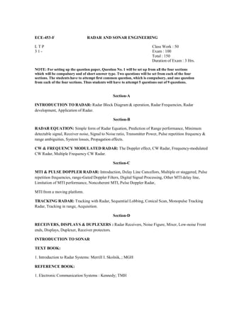 ECE-453-F                       RADAR AND SONAR ENGINEERING

LTP                                                                     Class Work : 50
31-                                                                     Exam : 100
                                                                        Total : 150
                                                                        Duration of Exam : 3 Hrs.

NOTE: For setting up the question paper, Question No. 1 will be set up from all the four sections
which will be compulsory and of short answer type. Two questions will be set from each of the four
sections. The students have to attempt first common question, which is compulsory, and one question
from each of the four sections. Thus students will have to attempt 5 questions out of 9 questions.


                                                Section-A

INTRODUCTION TO RADAR: Radar Block Diagram & operation, Radar Frequencies, Radar
development, Application of Radar.

                                                Section-B

RADAR EQUATION: Simple form of Radar Equation, Prediction of Range performance, Minimum
detectable signal, Receiver noise, Signal to Noise ratio, Transmitter Power, Pulse repetition frequency &
range ambiguities, System losses, Propagation effects.

CW & FREQUENCY MODULATED RADAR: The Doppler effect, CW Radar, Frequency-modulated
CW Radar, Multiple Frequency CW Radar.

                                                Section-C

MTI & PULSE DOPPLER RADAR: Introduction, Delay Line Cancellors, Multiple or staggered, Pulse
repetition frequencies, range-Gated Doppler Filters, Digital Signal Processing, Other MTI delay line,
Limitation of MTI performance, Noncoherent MTI, Pulse Doppler Radar,

MTI from a moving platform.

TRACKING RADAR: Tracking with Radar, Sequential Lobbing, Conical Scan, Monopulse Tracking
Radar, Tracking in range, Acquisition.

                                                Section-D

RECEIVERS, DISPLAYS & DUPLEXERS : Radar Receivers, Noise Figure, Mixer, Low-noise Front
ends, Displays, Duplexer, Receiver protectors.

INTRODUCTION TO SONAR

TEXT BOOK:

1. Introduction to Radar Systems: Merrill I. Skolnik, ; MGH

REFERENCE BOOK:

1. Electronic Communication Systems : Kennedy; TMH
 