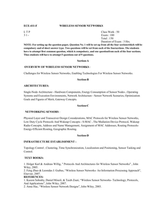 ECE-411-F                        WIRELESS SENSOR NETWORKS

LTP                                                                    Class Work : 50
31-                                                                    Exam : 100
                                                                       Total : 150
                                                                       Duration of Exam : 3 Hrs.
NOTE: For setting up the question paper, Question No. 1 will be set up from all the four sectionswhich will be
compulsory and of short answer type. Two questions will be set from each of the foursections. The students
have to attempt first common question, which is compulsory, and one questionfrom each of the four sections.
Thus students will have to attempt 5 questions out of 9 questions.

                                                 Section-A

OVERVIEW OF WIRELESS SENSOR NETWORKS :

Challenges for Wireless Sensor Networks, Enabling Technologies For Wireless Sensor Networks.

                                                 Section-B

ARCHITECTURES:

Single-Node Architecture - Hardware Components, Energy Consumption of Sensor Nodes , Operating
Systems and Execution Environments, Network Architecture - Sensor Network Scenarios, Optimization
Goals and Figures of Merit, Gateway Concepts.

                                                 Section-C

 NETWORKING SENSORS :

Physical Layer and Transceiver Design Considerations, MAC Protocols for Wireless Sensor Networks,
Low Duty Cycle Protocols And Wakeup Concepts - S-MAC , The Mediation Device Protocol, Wakeup
Radio Concepts, Address and Name Management, Assignment of MAC Addresses, Routing Protocols-
Energy-Efficient Routing, Geographic Routing.

                                                 Section-D

INFRASTRUCTURE ESTABLISHMENT :

Topology Control , Clustering, Time Synchronization, Localization and Positioning, Sensor Tasking and
Control.

TEXT BOOKS:

1. Holger Karl & Andreas Willig, " Protocols And Architectures for Wireless Sensor Networks" , John
Wiley, 2005.
2. Feng Zhao & Leonidas J. Guibas, “Wireless Sensor Networks- An Information Processing Approach",
Elsevier, 2007.
REFERENCES:
1. Kazem Sohraby, Daniel Minoli, & Taieb Znati, “Wireless Sensor Networks- Technology, Protocols,
And Applications”, John Wiley, 2007.
2. Anna Hac, “Wireless Sensor Network Designs”, John Wiley, 2003.
 
