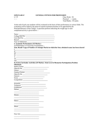 GPECE-401-F                      GENERAL FITNESS FOR PROFESSION
LTP                                                         Class Work : 50
-- -                                                        Practical : --- marks
                                                            Total Marks : 50 marks

At the end of each year students will be evaluated on the basis of their performance in various fields. The
evaluation will be made by the panel of experts/examiners/teachers to be appointed by the
Principal/Director of the College. A specimen perform indicating the weight age to each
component/activity is given below :-

Name : __________________________________________
College Roll No. ___________________________________
Univ.Roll No. _____________________________________
Branch __________________________________________
Year of Admission _________________________________
I. Academic Performance (15 Marks) :
(a) Performance in University Examination :-
Sem. Result %age of Number of Attempt Marks in which the Sem. obtained exam. has been cleared
I ____________________________________________
II ____________________________________________
III ___________________________________________
IV ___________________________________________
V ____________________________________________
VI ___________________________________________
VII ___________________________________________
II. Extra Curricular Activities (10 Marks) : Item Level of Remarks Participation (Position
Obtained)
Indoor Games ______________________________
(Specify the ______________________________
Games ______________________________
Outdoor Games ______________________________
(Specify the ______________________________
Games) ______________________________
Essay ______________________________
Competition ______________________________
______________________________
Scientific ______________________________
Technical ______________________________
Exhibitions ______________________________
Debate ______________________________
______________________________
______________________________
Drama ______________________________
______________________________
______________________________
Dance ______________________________
______________________________
______________________________
Music ______________________________
______________________________
______________________________

Fine Arts ______________________________
______________________________
______________________________
 