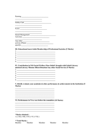 Painting ______________________________
______________________________
______________________________
Hobby Club ______________________________
______________________________
______________________________
N.S.S. ______________________________
______________________________
______________________________
Hostel Management _____________________________
Activities ______________________________
______________________________
Any other ______________________________
activity (Please ______________________________
specify) ______________________________

III. Educational tours/visitis/Membership of Professional Societies (5 Marks)
1. ___________________________________________
2. ___________________________________________
3. ___________________________________________
4. ___________________________________________
5. ___________________________________________
6. ___________________________________________

IV. Contribution in NSS Social Welfare Floor Relief/ draught relief/Adult Literacy
mission/Literacy Mission/ Blood Donation/Any other Social Service (5 Marks)
1. ___________________________________________
2. ___________________________________________
3. ___________________________________________
4. ___________________________________________
5. ___________________________________________
6. ___________________________________________

V. Briefly evaluate your academic & other performance & achievements in the Institution (5
Marks)
____________________________________________
____________________________________________
____________________________________________
____________________________________________
____________________________________________
____________________________________________
VI. Performance in Viva voce before the committee (10 Marks)
____________________________________________
____________________________________________
____________________________________________
____________________________________________
____________________________________________

*Marks obtained :
1.( )+II( )+III( )+IV( )+V( )+VI( )

**Total Marks :
Member        Member              Member      Member          Member
 
