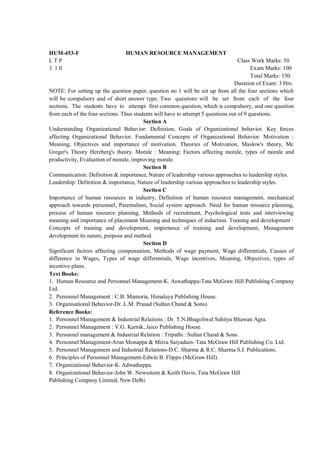 HUM-453-F                       HUMAN RESOURCE MANAGEMENT
LTP                                                                                Class Work Marks: 50
3 10                                                                                     Exam Marks: 100
                                                                                         Total Marks: 150
                                                                                 Duration of Exam: 3 Hrs.
NOTE: For setting up the question paper, question no 1 will be set up from all the four sections which
will be compulsory and of short answer type. Two questions will be set from each of the four
sections. The students have to attempt first common question, which is compulsory, and one question
from each of the four sections. Thus students will have to attempt 5 questions out of 9 questions.
                                         Section A
Understanding Organizational Behavior: Definition, Goals of Organizational behavior. Key forces
affecting Organizational Behavior. Fundamental Concepts of Organizational Behavior. Motivation :
Meaning, Objectives and importance of motivation. Theories of Motivation, Maslow's theory, Mc
Greger's Theory Herzberg's theory. Morale : Meaning; Factors affecting morale, types of morale and
productivity, Evaluation of morale, improving morale.
                                         Section B
Communication: Definition & importance, Nature of leadership various approaches to leadership styles.
Leadership: Definition & importance, Nature of leadership various approaches to leadership styles.
                                         Section C
Importance of human resources in industry, Definition of human resource management, mechanical
approach towards personnel, Paternalism, Social system approach. Need for human resource planning,
process of human resource planning, Methods of recruitment, Psychological tests and interviewing
meaning and importance of placement Meaning and techniques of induction. Training and development :
Concepts of training and development, importance of training and development, Management
development its nature, purpose and method.
                                         Section D
Significant factors affecting compensation, Methods of wage payment, Wage differentials, Causes of
difference in Wages, Types of wage differentials, Wage incentives, Meaning, Objectives, types of
incentive plans.
Text Books:
1. Human Resource and Personnel Management-K. Aswathappa-Tata McGraw Hill Publishing Company
Ltd.
2. Personnel Management : C.B. Mamoria, Himalaya Publishing House.
3. Organisational Behavior-Dr. L.M. Prasad (Sultan Chand & Sons).
Reference Books:
1. Personnel Management & Industrial Relations : Dr. T.N.Bhagoliwal Sahitya Bhawan Agra.
2. Personnel Management : V.G. Karnik, Jaico Publishing House.
3. Personnel management & Industrial Relation : Tripathi : Sultan Chand & Sons.
4. Personnel Management-Arun Monappa & Mirza Saiyadain- Tata McGraw Hill Publishing Co. Ltd.
5. Personnel Management and Industrial Relations-D.C. Sharma & R.C. Sharma S.J. Publications.
6. Principles of Personnel Management-Edwin B. Flippo (McGraw Hill).
7. Organizational Behavior-K. Adwathappa.
8. Organizational Behavior-John W. Newsstorn & Keith Davis, Tata McGraw Hill
Publishing Company Limited, New Delhi.
 