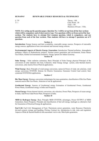 HUM-459-F               RENEWABLE ENERGY RESOURCES & TECHNOLOGY

LTP                                                                       Theory : 100
31-                                                                       Class Work : 50
                                                                          Total : 150
                                                                          Duration of Exam : 3 Hrs.

NOTE: For setting up the question paper, Question No. 1 will be set up from all the four sections
which will be compulsory and of short answer type. Two questions will be set from each of the four
sections. The students have to attempt first common question, which is compulsory, and one
question from each of the four sections. Thus students will have to attempt 5 questions out of 9
questions.
                                        Section -A
Introduction: Energy Sources and their availability, renewable energy sources, Prospects of renewable
energy sources, application of non conventional and renewal energy sources.

Environmental Aspects of Electric Energy Generation: Introduction Thermal pollution, Atmospheric
pollution, Effects of Hydroelectric projects, Nuclear power generation and environment, Green House
Gas Effects, Global Environmental awareness, Energy options for Indian Economy.
                                        Section -B

Solar Energy : Solar radiation estimation, Basic Principle of Solar Energy physical Principal of the
conversion of solar radiation into heat, Collectors, Solar Energy storage system, solar thermal electric
conversion, solar electric Power Plant & applications.

Wind Energy: Basic Principle of wind energy conversion, nature & Power of wind, site selection, wind
energy conversion SYSTEM. Scheme for Electric Generation, Generator Control load control, Inter
connected SYSTEM & applications.
                                     Section -C

Bio Mass Energy: Biomass conversion technologies bio mass generation, classification of Bio Gas Plants
material used in Bio Gas Plants., Selection of site & applications.

Geothermal Energy: Sources of Geothermal energy Estimation of Geothermal Power, Geothermal
Power Plants, Geothermal energy in India and Prospects.

Ocean Energy: Ocean thermal electric conversion, site selection, Power Plant, Prospects of ocean energy
in India, tidal Power tidal Power Plant, Prospects in India.
                                          Section -D

MHD & Hydrogen Energy: Basic Principle MHD SYSTEM, advantages, Power OUTPUT of MHD
Generation, future Prospects. Principle and classification of fuel cell energy, hydrogen as alternative fuel
for Generation of Electrical Energy & applications.

Fuel Cell: Fuel Cell, Management of Fuel, Thermionic power generation, water Resource Electricity
deviend scenario storage and handling, Pricing, Contract etc, Introduction to risk, rules and regulation
Aspects of Risk & Hazard Health & risk assessment visit to site, Mini hydro generators.
 