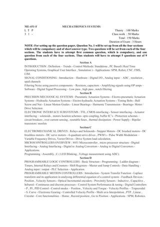 ME-451-F                        MECHATRONICS SYSTEMS
L T P                                                                              Theory : 100 Marks
3 1 -                                                                           Class work : 50 Marks
                                                                                     Total : 150 Marks
                                                                              Duration of Exam : 3 Hours
NOTE: For setting up the question paper, Question No. 1 will be set up from all the four sections
which will be compulsory and of short answer type. Two questions will be set from each of the four
sections. The students have to attempt first common question, which is compulsory, and one
question from each of the four sections. Thus students will have to attempt 5 questions out of 9
questions.
                                                   Section A
INTRODUCTION : Definition – Trends - Control Methods: Standalone , PC Based ( Real Time
Operating Systems, Graphical User Interface , Simulation ) - Applications: SPM, Robot, CNC, FMS,
CIM.
SIGNAL CONDITIONING : Introduction – Hardware - Digital I/O , Analog input – ADC , resolution ,
sped channels
Filtering Noise using passive components – Resistors, capacitors - Amplifying signals using OP amps –
Software - Digital Signal Processing – Low pass , high pass , notch filtering
                                                   Section B
PRECISION MECHANICAL SYSTEMS : Pneumatic Actuation Systems - Electro-pneumatic Actuation
Systems - Hydraulic Actuation Systems - Electro-hydraulic Actuation Systems - Timing Belts - Ball
Screw and Nut - Linear Motion Guides - Linear Bearings - Harmonic Transmission - Bearings- Motor /
Drive Selection.
ELECTRONIC INTERFACE SUBSYSTEMS : TTL, CMOS interfacing - Sensor interfacing - Actuator
interfacing – solenoids , motors Isoation schemes- opto coupling, buffer IC’s - Protection schemes –
circuit breakers , over current sensing , resetable fuses , thermal dissipation - Power Supply - Bipolar
transistors/ mosfets
                                                   Section C
ELECTROMECHANICAL DRIVES : Relays and Solenoids - Stepper Motors - DC brushed motors - DC
brushless motors - DC servo motors - 4-quadrant servo drives , PWM’s - Pulse Width Modulation –
Variable Frequency Drives, Vector Drives - Drive System load calculation.
MICROCONTROLLERS OVERVIEW : 8051 Microcontroller , micro processor structure - Digital
Interfacing - Analog Interfacing - Digital to Analog Convertors - Analog to Digital Convertors -
Applications.
Programming –Assembly , C ( LED Blinking , Voltage measurement using ADC).
                                                   Section D
PROGRAMMABLE LOGIC CONTROLLERS : Basic Structure - Programming : Ladder diagram -
Timers, Internal Relays and Counters - Shift Registers - Master and Jump Controls - Data Handling -
Analog input / output - PLC Selection - Application.
PROGRAMMABLE MOTION CONTROLLERS : Introduction - System Transfer Function - Laplace
transform and its application in analysing differential equation of a control system - Feedback Devices :
Position , Velocity Sensors - Optical Incremental encoders - Proximity Sensors : Inductive , Capacitive ,
Infrared - Continuous and discrete processes - Control System Performance & tuning - Digital Controllers
- P , PI , PID Control - Control modes – Position , Velocity and Torque - Velocity Profiles – Trapezoidal
- S. Curve - Electronic Gearing - Controlled Velocity Profile - Multi axis Interpolation , PTP , Linear ,
Circular - Core functionalities – Home , Record position , Go to Position - Applications : SPM, Robotics.
 