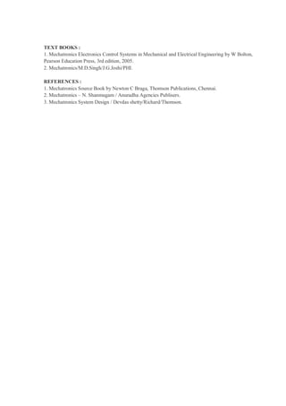 TEXT BOOKS :
1. Mechatronics Electronics Control Systems in Mechanical and Electrical Engineering by W Bolton,
Pearson Education Press, 3rd edition, 2005.
2. Mechatronics/M.D.Singh/J.G.Joshi/PHI.

REFERENCES :
1. Mechatronics Source Book by Newton C Braga, Thomson Publications, Chennai.
2. Mechatronics – N. Shanmugam / Anuradha Agencies Publisers.
3. Mechatronics System Design / Devdas shetty/Richard/Thomson.
 