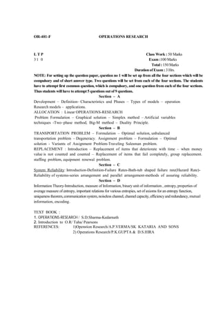 OR-401-F                                   OPERATIONS RESEARCH



LTP                                                                           Class Work : 50 Marks
31 0                                                                            Exam :100 Marks
                                                                                  Total : 150 Marks
                                                                     Duration of Exam : 3 Hrs.
NOTE: For setting up the question paper, question no 1 will be set up from all the four sections which will be
compulsory and of short answer type. Two questions will be set from each of the four sections. The students
have to attempt first common question, which is compulsory, and one question from each of the four sections.
Thus students will have to attempt 5 questions out of 9 questions.
                                            Section – A
Development – Definition– Characteristics and Phases – Types of models – operation
Research models – applications.
ALLOCATION : Linear OPERATIONS-RESEARCH
 Problem Formulation – Graphical solution – Simplex method – Artificial variables
techniques -Two–phase method, Big-M method – Duality Principle.
                                            Section – B
TRANSPORTATION PROBLEM – Formulation – Optimal solution, unbalanced
transportation problem – Degeneracy. Assignment problem – Formulation – Optimal
solution - Variants of Assignment Problem-Traveling Salesman problem.
REPLACEMENT : Introduction – Replacement of items that deteriorate with time – when money
value is not counted and counted – Replacement of items that fail completely, group replacement.
staffing problem, equipment renewal problem.
                                            Section – C
System Reliability: Introduction-Definition-Failure Rates-Bath-tub shaped failure rate(Hazard Rate)-
Reliability of systems-series arrangement and parallel arrangement-methods of assuring reliability.
                                            Section – D
Information Theory-Introduction, measure of Information, binary unit of information , entropy, properties of
average measure of entropy, important relations for various entropies, set of axioms for an entropy function,
uniqueness theorem, communication system, noiseless channel, channel capacity, efficiency and redundancy, mutual
information, encoding.

TEXT BOOK :
1. OPERATIONS-RESEARCH / S.D.Sharma-Kedarnath
2. Introduction to O.R/ Taha/ Pearsons
REFERENCES:            1)Operation Research/A.P.VERMA/SK KATARIA AND SONS
                       2) Operations Research/P.K.GUPTA & D.S.HIRA
 