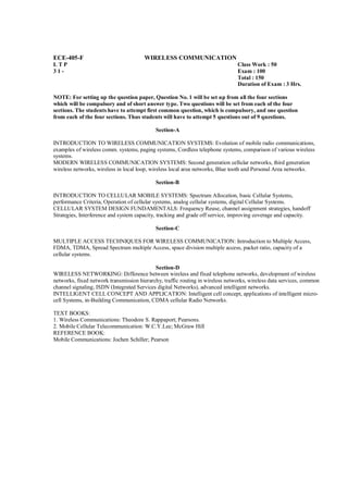 ECE-405-F                              WIRELESS COMMUNICATION
LTP                                                                             Class Work : 50
31-                                                                             Exam : 100
                                                                                Total : 150
                                                                                Duration of Exam : 3 Hrs.

NOTE: For setting up the question paper, Question No. 1 will be set up from all the four sections
which will be compulsory and of short answer type. Two questions will be set from each of the four
sections. The students have to attempt first common question, which is compulsory, and one question
from each of the four sections. Thus students will have to attempt 5 questions out of 9 questions.

                                            Section-A

INTRODUCTION TO WIRELESS COMMUNICATION SYSTEMS: Evolution of mobile radio communications,
examples of wireless comm. systems, paging systems, Cordless telephone systems, comparison of various wireless
systems.
MODERN WIRELESS COMMUNICATION SYSTEMS: Second generation cellular networks, third generation
wireless networks, wireless in local loop, wireless local area networks, Blue tooth and Personal Area networks.

                                            Section-B

INTRODUCTION TO CELLULAR MOBILE SYSTEMS: Spectrum Allocation, basic Cellular Systems,
performance Criteria, Operation of cellular systems, analog cellular systems, digital Cellular Systems.
CELLULAR SYSTEM DESIGN FUNDAMENTALS: Frequency Reuse, channel assignment strategies, handoff
Strategies, Interference and system capacity, tracking and grade off service, improving coverage and capacity.

                                            Section-C

MULTIPLE ACCESS TECHNIQUES FOR WIRELESS COMMUNICATION: Introduction to Multiple Access,
FDMA, TDMA, Spread Spectrum multiple Access, space division multiple access, packet ratio, capacity of a
cellular systems.

                                            Section-D
WIRELESS NETWORKING: Difference between wireless and fixed telephone networks, development of wireless
networks, fixed network transmission hierarchy, traffic routing in wireless networks, wireless data services, common
channel signaling, ISDN (Integrated Services digital Networks), advanced intelligent networks.
INTELLIGENT CELL CONCEPT AND APPLICATION: Intelligent cell concept, applications of intelligent micro-
cell Systems, in-Building Communication, CDMA cellular Radio Networks.

TEXT BOOKS:
1. Wireless Communications: Theodore S. Rappaport; Pearsons.
2. Mobile Cellular Telecommunication: W.C.Y.Lee; McGraw Hill
REFERENCE BOOK:
Mobile Communications: Jochen Schiller; Pearson
 