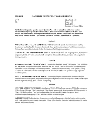 ECE-403-F                   SATELLITE COMMUNICATION ENGINEERING

LTP                                                                              Class Work : 50
31-                                                                              Exam : 100
                                                                                 Total : 150
                                                                                 Duration of Exam : 3 Hrs.

NOTE: For setting up the question paper, Question No. 1 will be set up from all the four sections
which will be compulsory and of short answer type. Two questions will be set from each of the four
sections. The students have to attempt first common question, which is compulsory, and one question
from each of the four sections. Thus students will have to attempt 5 questions out of 9 questions.


                                                      Section-A

PRINCIPLES OF SATELLITE COMMUNICATION: Evolution & growth of communication satellite,
Synchronous satellite, Satellite frequency allocation & Band spectrum, Advantages of satellite communication,
Active & Passive satellite, Modem & Codec. Applications of satellite communication.

COMMUNICATION SATELLITE LINK DESIGN: Introduction, General link design equations, System noise
temperature, C/N & G/T ratio, Atmospheric & Ionospheric effects on link design, Complete link design, Earth
station parameters.

                                                      Section-B

ANALOG SATELLITE COMMUNICATION : Introduction, Baseband analog(Voice) signal, FDM techniques,
S/N & C/N ratio in frequency modulation in satellite link, S/N ratio in FM with multiplexed telephone signal in
satellite link, Single channel per carrier(SCPC) systems, Companded single sideband (CSSB) systems, Analog
FM/FDM TV satellite link, Intermodulation products & their effects in FM/FDM systems, Energy disposal in
FM/FDM systems.

DIGITAL SATELLITE COMMUNICATION : Advantages of digital communication, Elements of digital
satellite communication systems, Digital baseband signals, Digital modulation techniques like MSK,GMSK/, QAM
,Satellite digital link design, Time Division Multiplexing.

                                                      Section-C

MULTIPLE ACCESS TECHNIQUES: Introduction, TDMA, TDMA-Frame structure, TDMA-Burst structure,
TDMA-Frame efficiency, TDMA-superframe, TDMAFrame acquisition & Synchronization, TDMA compared to
FDMA, TDMA Burst Time Plan, Multiple Beam (Satellite switched) TDMA satellite system, Beam
Hopping(Transponder Hopping) TDMA, CDMA & hybrid access techniques.

SATELLITE ORBITS: Introduction, Synchronous orbit, Orbital parameters, Satellite location with respect to
earth, Look angles, Earth coverage & slant range, Eclipse effect, Satellite placement in geostationary orbit, station
keeping, Satellite stabilization.
 