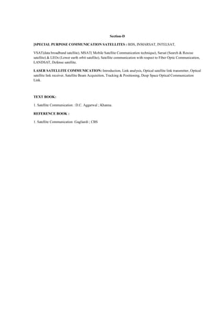 Section-D

]SPECIAL PURPOSE COMMUNICATION SATELLITES : BDS, INMARSAT, INTELSAT,

VSAT(data broadband satellite), MSAT( Mobile Satellite Communication technique), Sarsat (Search & Rescue
satellite) & LEOs (Lower earth orbit satellite), Satellite communication with respect to Fiber Optic Communication,
LANDSAT, Defense satellite.

LASER SATELLITE COMMUNICATION: Introduction, Link analysis, Optical satellite link transmitter, Optical
satellite link receiver, Satellite Beam Acquisition, Tracking & Positioning, Deep Space Optical Communication
Link.



TEXT BOOK:

1. Satellite Communication : D.C. Aggarwal ; Khanna.

REFERENCE BOOK :

1. Satellite Communication :Gagliardi ; CBS
 