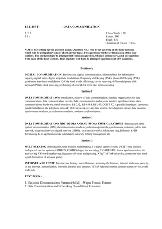ECE-407-F                           DATA COMMUNICATION

LTP                                                                         Class Work : 50
31-                                                                         Exam : 100
                                                                            Total : 150
                                                                            Duration of Exam : 3 Hrs.

NOTE: For setting up the question paper, Question No. 1 will be set up from all the four sections
which will be compulsory and of short answer type. Two questions will be set from each of the four
sections. The students have to attempt first common question, which is compulsory, and one question
from each of the four sections. Thus students will have to attempt 5 questions out of 9 questions.


                                                    Section-A

DIGITAL COMMUNICATION: Introduction, digital communication, Shannon limit for information
capacity,digital radio, digital amplitude modulation, frequency shift keying (FSK), phase shift keying (PSK),
quadrature amplitude modulation (QAM), band width efficiency, carrier recovery, differential phase shift
keying,(DPSK), clock recovery, probability of error & bit error rate, trellis encoding.

                                                     Section-B

DATA COMMUNICATIONS: Introduction, history of data communication, standard organization for data
communication, data communication circuits, data communication codes, error control, synchronization, data
communications hardware, serial interfaces: RS-232, RS-449 & RS-530, CCITT X.21, parallel interfaces: centronics
parallel interfaces. the telephone network: DDD network, private- line service, the telephone circuit, data modems:
synchronous modems, asynchronous modems, modem synchronization.

                                                     Section-C

DATA COMMUNICATIONS PROTOCOLS AND NETWORK CONFIGURATIONS : Introduction, open
system interconnection (OSI), data transmission mode,asynchronous protocols, synchronous protocols, public data
network, integrated services digital network (ISDN), local area networks, token pass ring, Ethernet. RFID
Technology & its applications like Attendance, security ,library management etc.

                                                     Section-D

MULTIPLEXING : Introduction, time division multiplexing, T1 digital carrier system, CCITT time division
multiplexed carrier systems, CODECS, COMBO chips, line encoding, T-CARRIERS, frame synchronization, bit
interleaving VS word interleaving, frequency division multiplexing, AT&T’s FDM hierarchy, composite base band
signal, formation of a master group.

INTERNET AND TCP/IP: Introduction, history, use of Internet, accessing the Internet, Internet addresses, security
on the internet, authentication, firewalls, intranet and extranet, TCP/IP reference model, domain name service, world
wide web.

TEXT BOOK:

1. Electronic Communications Systems (4th Ed.) : Wayne Tomasi; Pearson
2. Data Communication and Networking (2 nd -edition): Forauzan;
 