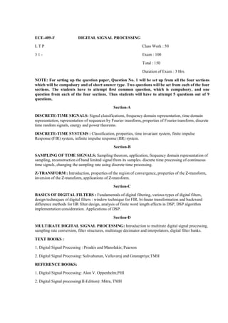 ECE-409-F                 DIGITAL SIGNAL PROCESSING

LTP                                                               Class Work : 50

31-                                                               Exam : 100

                                                                  Total : 150

                                                                  Duration of Exam : 3 Hrs.

NOTE: For setting up the question paper, Question No. 1 will be set up from all the four sections
which will be compulsory and of short answer type. Two questions will be set from each of the four
sections. The students have to attempt first common question, which is compulsory, and one
question from each of the four sections. Thus students will have to attempt 5 questions out of 9
questions.

                                                Section-A

DISCRETE-TIME SIGNALS: Signal classifications, frequency domain representation, time domain
representation, representation of sequences by Fourier transform, properties of Fourier transform, discrete
time random signals, energy and power theorems.

DISCRETE-TIME SYSTEMS : Classification, properties, time invariant system, finite impulse
Response (FIR) system, infinite impulse response (IIR) system.

                                                Section-B

SAMPLING OF TIME SIGNALS: Sampling theorem, application, frequency domain representation of
sampling, reconstruction of band limited signal from its samples. discrete time processing of continuous
time signals, changing the sampling rate using discrete time processing.

Z-TRANSFORM : Introduction, properties of the region of convergence, properties of the Z-transform,
inversion of the Z-transform, applications of Z-transform.

                                                Section-C

BASICS OF DIGITAL FILTERS : Fundamentals of digital filtering, various types of digital filters,
design techniques of digital filters : window technique for FIR, bi-linear transformation and backward
difference methods for IIR filter design, analysis of finite word length effects in DSP, DSP algorithm
implementation consideration. Applications of DSP.

                                                Section-D

MULTIRATE DIGITAL SIGNAL PROCESSING: Introduction to multirate digital signal processing,
sampling rate conversion, filter structures, multistage decimator and interpolators, digital filter banks.

TEXT BOOKS :

1. Digital Signal Processing : Proakis and Manolakis; Pearson

2. Digital Signal Processing: Salivahanan, Vallavaraj and Gnanapriya;TMH

REFERENCE BOOKS:

1. Digital Signal Processing: Alon V. Oppenhelm;PHI

2. Digital Signal processing(II-Edition): Mitra, TMH
 