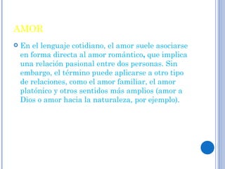 AMOR En el lenguaje cotidiano, el amor suele asociarse en forma directa al amor romántico ,  que implica una relación pasional entre dos personas. Sin embargo, el término puede aplicarse a otro tipo de relaciones, como el amor familiar, el amor platónico y otros sentidos más amplios (amor a Dios o amor hacia la naturaleza, por ejemplo). 