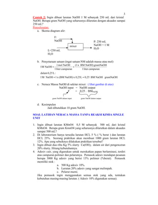 3
Contoh 2: Ingin dibuat larutan NaOH 1 M sebanyak 250 mL dari kristal
NaOH. Berapa gram NaOH yang seharusnya dilarutan dengan akuades sampai
250 mL?
Penyelesaian:
a. Skema diagram alir:
F:
NaOH

P: 250 mL
NaOH = 1 M
H2 O

mixer
L=250 mL
H2 O

b. Penyetaraan satuan (ingat satuan NM adalah massa atau mol)
1 mol NaOH
(1 x BM NaOH) gramNaOH
=
1 liter campuran
1 liter campuran
dalam 0,25 L :
1 M NaOH = 1 x (BM NaOH) x 0,25L = 0,25 BM NaOH gramNaOH

1M NaOH =

c. Neraca Massa NaOH di sekitar mixer: ( lihat gambar di atas)
NaOH input = NaOH output
F
= 0,25 . BMNaOH
gram NaOH dalam input

gram NaOH dalam output

d. Kesimpulan
Jadi dibutuhkan 10 gram NaOH.
SOAL LATIHAN NERACA MASSA TANPA REAKSI KIMIA SINGLE
UNIT
1. Ingin dibuat larutan KMnO4 0,5 M sebanyak 500 mL dari kristal
KMnO4. Berapa gram KmnO4 yang seharusnya dilarutkan dalam akuades
sampai 500 mL?
2. Di laboratorium hanya tersedia larutan HCL 5 % ( % berat ) dan larutan
HCL 25%. Seorang praktikan akan membuat 1000 gram larutan HCL
12%. Apa yang sebaiknya dilakukan praktikan tersebut?
3. Ingin dibuat dua ribu Kg 5% slurry Ca(OH)2 dalam air dari pengenceran
20% slurry. Hitung kebutuhannya.
4. Adesiv cair, yang digunakan untuk merekatkan papan berlaminasi, terdiri
atas campuran polimer dan pelarutnya. Pemasok adesiv mendapat pesanan
berupa 3000 Kg adesiv yang berisi 13% polimer (%berat). Pemasok
memiliki stok :
a. 500 Kg adesiv 10%.
b. Larutan 20% adesiv yang sangat melimpah.
c. Pelarut murni.
Jika pemasok ingin menggunakan semua stok yang ada, tentukan
kebutuhan masing-masing larutan. ( Adesiv 10% digunakan semua).

 