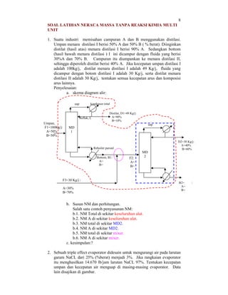 8
SOAL LATIHAN NERACA MASSA TANPA REAKSI KIMIA MULTI
UNIT
1. Suatu industri memisahan campuran A dan B menggunakan distilasi.
Umpan menara distilasi I berisi 50% A dan 50% B ( % berat). Diinginkan
distilat (hasil atas) menara distilasi I berisi 90% A. Sedangkan bottom
(hasil bawah menara distilasi ) I ini dicampur dengan fluida yang berisi
30%A dan 70% B. Campuran itu diumpankan ke menara distilasi II,
sehingga diperoleh distilat berisi 40% A. Jika kecepatan umpan distilasi I
adalah 100kg/j, distilat menara distilasi I adalah 49 Kg/j, fluida yang
dicampur dengan botom distilasi I adalah 30 Kg/j, serta distilat menara
distilasi II adalah 30 Kg/j, tentukan semua kecepatan arus dan komposisi
arus lainnya.
Penyelesaian:
a. skema diagram alir:
kondenser total

uap

Refluk, L

Umpan,
F1=100Kg/j:
A=50%
B=50%

Distilat, D1=49 Kg/j:
A=90%
B=10%
uap

MD
1

D2=30 Kg/j:
A=40%
B=60%

Reboiler parsial
Bottom, B1:
A=
B=

F2:
A=
B=

MD
2

F3=30 Kg/j :
A=30%
B=70%

B2=
A=
B=

b. Susun NM dan perhitungan.
Salah satu contoh penyusunan NM:
b.1. NM Total di sekitar keseluruhan alat.
b.2. NM A di sekitar keseluruhan alat.
b.3. NM total di sekitar MD2.
b.4. NM A di sekitar MD2.
b.5. NM total di sekitar mixer.
b.6. NM A di sekitar mixer.
c. kesimpulan:?
2. Sebuah triple effect evaporator didesain untuk mengurangi air pada larutan
garam NaCL dari 25% (%berat) menjadi 3%. Jika rangkaian evaporator
itu menghasilkan 14.670 lb/jam larutan NaCL 97%. Tentukan kecepatan
umpan dan kecepatan air menguap di masing-masing evaporator. Data
lain disajikan di gambar.

:

 