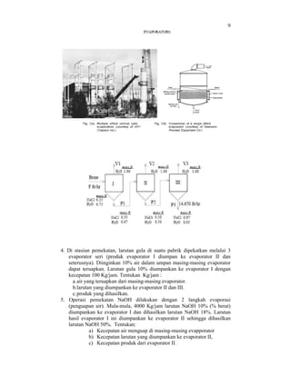 9

4. Di stasiun pemekatan, larutan gula di suatu pabrik dipekatkan melalui 3
evaporator seri (produk evaporator I diumpan ke evaporator II dan
seterusnya). Diinginkan 10% air dalam umpan masing-masing evaporator
dapat teruapkan. Larutan gula 10% diumpankan ke evaporator I dengan
kecepatan 100 Kg/jam. Tentukan Kg/jam :
a. air yang teruapkan dari masing-masing evaporator.
b.larutan yang diumpankan ke evaporator II dan III.
c. produk yang dihasilkan.
5. Operasi pemekatan NaOH dilakukan dengan 2 langkah evaporasi
(penguapan air). Mula-mula, 4000 Kg/jam larutan NaOH 10% (% berat)
diumpankan ke evaporator I dan dihasilkan larutan NaOH 18%. Larutan
hasil evaporator I ini diumpankan ke evaporator II sehingga dihasilkan
larutan NaOH 50%. Tentukan:
a) Kecepatan air menguap di masing-masing evapporator
b) Kecepatan larutan yang diumpankan ke evaporator II,
c) Kecepatan produk dari evaporator II.

 