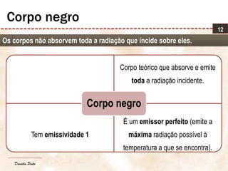 Daniela Pinto
Corpo teórico que absorve e emite
toda a radiação incidente.
Tem emissividade 1
É um emissor perfeito (emite a
máxima radiação possível à
temperatura a que se encontra).
Corpo negro
12
Corpo negro
Os corpos não absorvem toda a radiação que incide sobre eles.
 