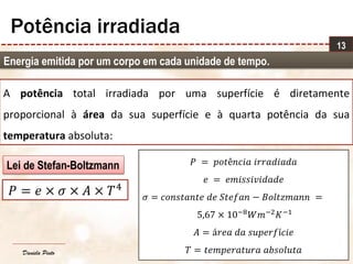 Daniela Pinto
Energia emitida por um corpo em cada unidade de tempo.
13
Potência irradiada
A potência total irradiada por uma superfície é diretamente
proporcional à área da sua superfície e à quarta potência da sua
temperatura absoluta:
𝑃 = 𝑒 × 𝜎 × 𝐴 × 𝑇4
𝑃 = 𝑝𝑜𝑡ê𝑛𝑐𝑖𝑎 𝑖𝑟𝑟𝑎𝑑𝑖𝑎𝑑𝑎
𝑒 = 𝑒𝑚𝑖𝑠𝑠𝑖𝑣𝑖𝑑𝑎𝑑𝑒
𝜎 = 𝑐𝑜𝑛𝑠𝑡𝑎𝑛𝑡𝑒 𝑑𝑒 𝑆𝑡𝑒𝑓𝑎𝑛 − 𝐵𝑜𝑙𝑡𝑧𝑚𝑎𝑛𝑛 =
5,67 × 10−8 𝑊𝑚−2 𝐾−1
𝐴 = á𝑟𝑒𝑎 𝑑𝑎 𝑠𝑢𝑝𝑒𝑟𝑓í𝑐𝑖𝑒
𝑇 = 𝑡𝑒𝑚𝑝𝑒𝑟𝑎𝑡𝑢𝑟𝑎 𝑎𝑏𝑠𝑜𝑙𝑢𝑡𝑎
Lei de Stefan-Boltzmann
 