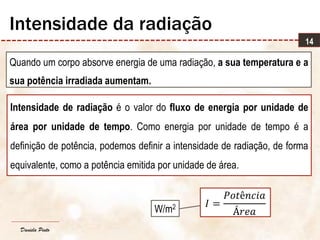 Daniela Pinto
Quando um corpo absorve energia de uma radiação, a sua temperatura e a
sua potência irradiada aumentam.
14
Intensidade da radiação
Intensidade de radiação é o valor do fluxo de energia por unidade de
área por unidade de tempo. Como energia por unidade de tempo é a
definição de potência, podemos definir a intensidade de radiação, de forma
equivalente, como a potência emitida por unidade de área.
𝐼 =
𝑃𝑜𝑡ê𝑛𝑐𝑖𝑎
Á𝑟𝑒𝑎W/m2
 