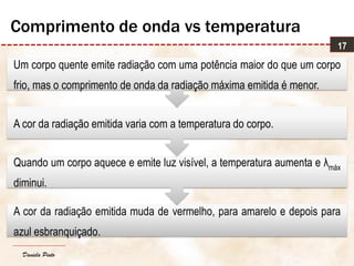 Daniela Pinto
A cor da radiação emitida muda de vermelho, para amarelo e depois para
azul esbranquiçado.
Quando um corpo aquece e emite luz visível, a temperatura aumenta e λmáx
diminui.
A cor da radiação emitida varia com a temperatura do corpo.
Um corpo quente emite radiação com uma potência maior do que um corpo
frio, mas o comprimento de onda da radiação máxima emitida é menor.
17
Comprimento de onda vs temperatura
 