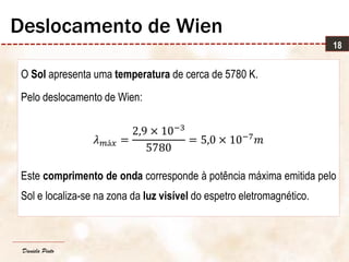 Daniela Pinto
O Sol apresenta uma temperatura de cerca de 5780 K.
Pelo deslocamento de Wien:
𝜆 𝑚á𝑥 =
2,9 × 10−3
5780
= 5,0 × 10−7
𝑚
Este comprimento de onda corresponde à potência máxima emitida pelo
Sol e localiza-se na zona da luz visível do espetro eletromagnético.
18
Deslocamento de Wien
 
