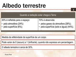 Daniela Pinto
Quando a radiação solar chega à Terra:
30% é refletida para o espaço:
• pela atmosfera (24%)
• pela superfície (6%);
70% é absorvida:
• pelos gases da atmosfera (26%);
• pela superfície (solo e água) (44%).
.
3
Albedo terrestre
Medida da refletividade da superfície de um corpo.
Pode variar de 0 (escuro) a 1 (brilhante), quando não expresso em percentagem.
O albedo terrestre é cerca de 30%.
 