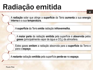 Daniela Pinto
A radiação solar que atinge a superfície da Terra aumenta a sua energia
interna e a sua temperatura.
A superfície da Terra emite radiação infravermelha.
A maior parte da radiação emitida pela superfície é absorvida pelos
gases (principalmente vapor de água e CO2) da atmosfera.
Estes gases emitem a radiação absorvida para a superfície da Terra e
para o espaço.
A restante radiação emitida pela superfície perde-se no espaço.
4
Radiação emitida
 