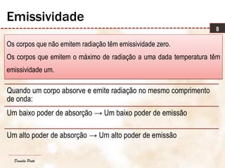 Daniela Pinto
Os corpos que não emitem radiação têm emissividade zero.
Os corpos que emitem o máximo de radiação a uma dada temperatura têm
emissividade um.
8
Emissividade
Quando um corpo absorve e emite radiação no mesmo comprimento
de onda:
Um baixo poder de absorção → Um baixo poder de emissão
Um alto poder de absorção → Um alto poder de emissão
 