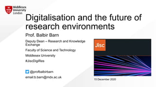 Digitalisation and the future of
research environments
Prof. Balbir Barn
Deputy Dean – Research and Knowledge
Exchange
Faculty of Science and Technology
Middlesex University
#JiscDigiRes
@profbalbirbarn
email:b.barn@mdx.ac.uk
15 December 2020
 