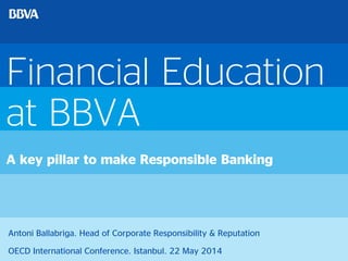 Financial Education
at BBVA
A key pillar to make Responsible Banking
Antoni Ballabriga. Head of Corporate Responsibility & Reputation
OECD International Conference. Istanbul. 22 May 2014
 