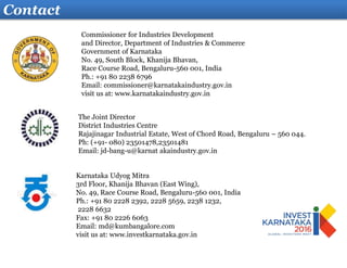 Contact
Karnataka Udyog Mitra
3rd Floor, Khanija Bhavan (East Wing),
No. 49, Race Course Road, Bengaluru-560 001, India
Ph.: +91 80 2228 2392, 2228 5659, 2238 1232,
2228 6632
Fax: +91 80 2226 6063
Email: md@kumbangalore.com
visit us at: www.investkarnataka.gov.in
The Joint Director
District Industries Centre
Rajajinagar Industrial Estate, West of Chord Road, Bengaluru – 560 044.
Ph: (+91- 080) 23501478,23501481
Email: jd-bang-u@karnat akaindustry.gov.in
Commissioner for Industries Development
and Director, Department of Industries & Commerce
Government of Karnataka
No. 49, South Block, Khanija Bhavan,
Race Course Road, Bengaluru-560 001, India
Ph.: +91 80 2238 6796
Email: commissioner@karnatakaindustry.gov.in
visit us at: www.karnatakaindustry.gov.in
 