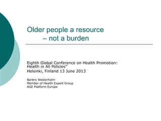 Older people a resource
– not a burden
Eighth Global Conference on Health Promotion:
Health in All Policies”
Helsinki, Finland 13 June 2013
Barbro Westerholm
Member of Health Expert Group
AGE Platform Europe
 