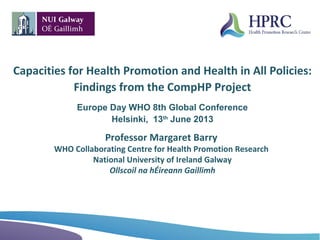 Capacities for Health Promotion and Health in All Policies:
Findings from the CompHP Project
Europe Day WHO 8th Global Conference
Helsinki, 13th
June 2013
Professor Margaret Barry
WHO Collaborating Centre for Health Promotion Research
National University of Ireland Galway
Ollscoil na hÉireann Gaillimh
 