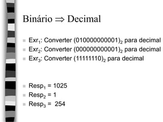 Binário  Decimal
 Exr1: Converter (010000000001)2 para decimal
 Exr2: Converter (000000000001)2 para decimal
 Exr3: Converter (11111110)2 para decimal
 Resp1 = 1025
 Resp2 = 1
 Resp3 = 254
 