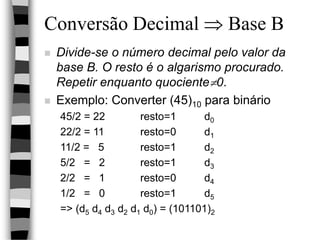 Conversão Decimal  Base B
 Divide-se o número decimal pelo valor da
base B. O resto é o algarismo procurado.
Repetir enquanto quociente0.
 Exemplo: Converter (45)10 para binário
45/2 = 22 resto=1 d0
22/2 = 11 resto=0 d1
11/2 = 5 resto=1 d2
5/2 = 2 resto=1 d3
2/2 = 1 resto=0 d4
1/2 = 0 resto=1 d5
=> (d5 d4 d3 d2 d1 d0) = (101101)2
 