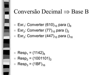 Conversão Decimal  Base B
 Exr1: Converter (610)10 para ()8
 Exr2: Converter (77)10 para ()2
 Exr3: Converter (447)10 para ()16
 Resp1 = (1142)8
 Resp2 = (1001101)2
 Resp3 = (1BF)16
 