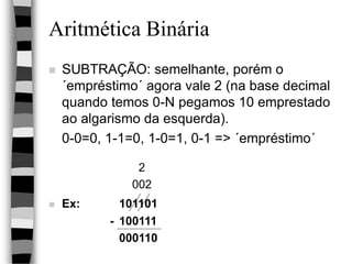 Aritmética Binária
 SUBTRAÇÃO: semelhante, porém o
´empréstimo´ agora vale 2 (na base decimal
quando temos 0-N pegamos 10 emprestado
ao algarismo da esquerda).
0-0=0, 1-1=0, 1-0=1, 0-1 => ´empréstimo´
2
002
 Ex: 101101
- 100111
000110
 