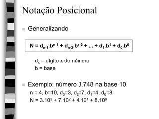 Notação Posicional
 Generalizando
N = dn-1.bn-1 + dn-2.bn-2 + ... + d1.b1 + d0.b0
dx = dígito x do número
b = base
 Exemplo: número 3.748 na base 10
n = 4, b=10, d3=3, d2=7, d1=4, d0=8
N = 3.103 + 7.102 + 4.101 + 8.100
 