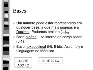 Bases
 Um número pode estar representado em
qualquer base, a que mais usamos é a
Decimal. Podemos omitir o (...)10
 Base binária: uso interno do computador
(0,1)
 Base hexadecimal (H): 8 bits. Assembly e
Linguagem de Máquina
LDA 1F 2E 1F 20 4C
ADD 4C
 