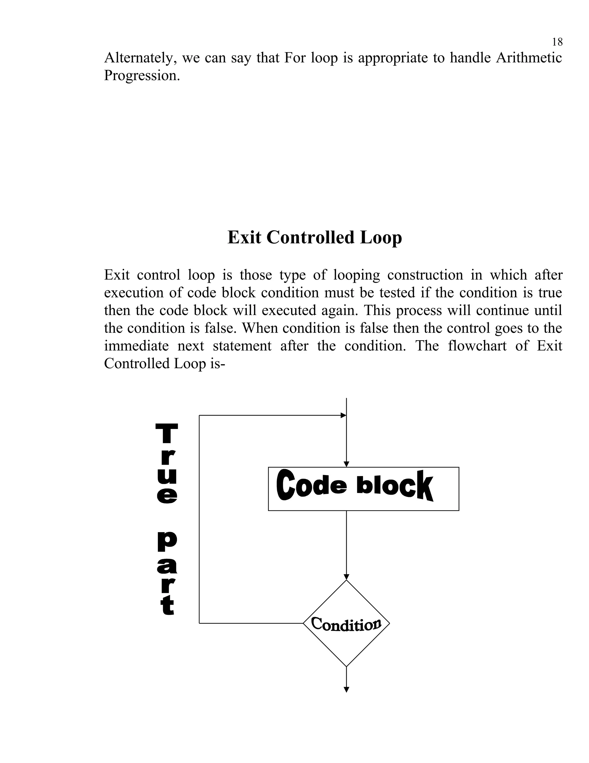 18
Alternately, we can say that For loop is appropriate to handle Arithmetic
Progression.




                    Exit Controlled Loop
Exit control loop is those type of looping construction in which after
execution of code block condition must be tested if the condition is true
then the code block will executed again. This process will continue until
the condition is false. When condition is false then the control goes to the
immediate next statement after the condition. The flowchart of Exit
Controlled Loop is-
 