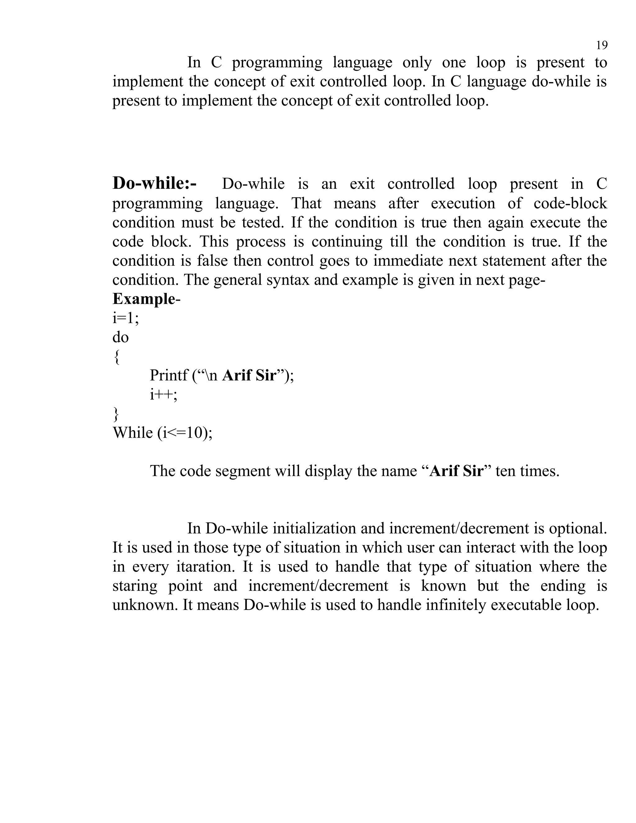 19
            In C programming language only one loop is present to
implement the concept of exit controlled loop. In C language do-while is
present to implement the concept of exit controlled loop.




Do-while:-       Do-while is an exit controlled loop present in C
programming language. That means after execution of code-block
condition must be tested. If the condition is true then again execute the
code block. This process is continuing till the condition is true. If the
condition is false then control goes to immediate next statement after the
condition. The general syntax and example is given in next page-
Example-
i=1;
do
{
     Printf (“n Arif Sir”);
     i++;
}
While (i<=10);

     The code segment will display the name “Arif Sir” ten times.


             In Do-while initialization and increment/decrement is optional.
It is used in those type of situation in which user can interact with the loop
in every itaration. It is used to handle that type of situation where the
staring point and increment/decrement is known but the ending is
unknown. It means Do-while is used to handle infinitely executable loop.
 